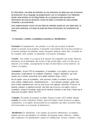 En informática, una tabla de símbolos es una estructura de datos que usa el proceso
de traducción de un lenguaje de programación, por un compilador o un intérprete,
donde cada símbolo en el código fuente de un programa está asociado con
información tal como la ubicación, el tipo de datos y el ámbito de cada variable,
constante o procedimiento.
Una implementación común de una tabla de símbolos puede ser una tabla hash, la
cual será mantenida a lo largo de todas las fases del proceso de compilación de
ticses.
1.3 constantes, variables, acomuladores,contadores,e identificadores
Constantes: En programación, una constante es un valor que no puede ser alterado
durante la ejecución de un programa. Corresponde a una longitud fija de un área reservada en
la memoria principal del ordenador, donde el programa almacena valores fijos. El nombre de
las constantes suele escribirse en mayúsculas en la mayoría de lenguajes.
Variable: Una variable es un espacio de la memoria del computador que permite almacenar
información de un determinado tipo de dato. El tipo de dato indica como es el dato que se
almacena en la variable, en programación los tipos de datos básicos son los numéricos, los
carácter y los lógicos.
Acumulador: En una CPU de computadora, el acumulador es un registro en el que son
almacenados temporalmente los resultados aritméticos y lógicos intermedios que serán
tratados por el circuito operacional de la unidad aritmético-lógica (ALU).
Sin un registro como un acumulador, sería necesario escribir el resultado de cada cálculo,
como adición, multiplicación, desplazamiento,etc.... en la memoria principal, quizás justo
para ser leída inmediatamente otra vez para su uso en la siguiente operación. El acceso a la
memoria principal es significativamente más lento que el acceso a un registro como el
acumulador porque la tecnología usada para la memoria principal es más lenta y barata que la
usada para un registro interno del CPU.
Contador: El contador de programa (en inglés Program Counter o PC), también llamado
contador de eventos (Instruction Pointer), parte de la unidad central de proceso en algunas
computadoras, es un registro del procesador de un computador que indica la posición donde
está el procesador en su secuencia de instrucciones.
Identificador:Un identificador es un conjunto de caracteres alfanuméricos de cualquier
longitud que sirve para identificar las entidades del programa (clases, funciones, variables,
tipos compuestos) Los identificadores pueden ser combinaciones de letras y números. Cada
 