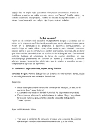 lenguaje tiene sus propias reglas que definen cómo pueden ser construidos. Cuando un
identificador se asocia a una entidad concreta, entonces es el "nombre" de dicha entidad, y en
adelante la representa en el programa. Nombrar las entidades hace posible referirse a las
mismas, lo cual es esencial para cualquier tipo de procesamiento simbólico.
2.¿Qué es pseint?
PSeInt es un software libre educativo multiplataforma dirigido a personas que se
inician en la programación.PSeInt está pensado para asistir a los estudiantes que se
inician en la construcción de programas o algoritmos computacionales. El
pseudocódigo se suele utilizar como primer contacto para introducir conceptos
básicos como el uso de estructuras de control, expresiones, variables, etc, sin tener
que lidiar con las particularidades de la sintaxis de un lenguaje real. Este software
pretende facilitarle al principiante la tarea de escribir algoritmos en este
pseudolenguaje presentando un conjunto de ayudas y asistencias, y brindarle
además algunas herramientas adicionales que le ayuden a encontrar errores y
comprender la lógica de los algoritmos.
2.1 comandos: según,mientras, repetir para y función
comando Según: Permite trabajar con un sistema de valor numero, donde, según
el valor elegido ocurría una secuencia de acciones.
Desarrollo:
● Debe existir previamente la variable con la que se trabajará, ya sea por el
comando ‘Leer’, o por ‘Asignar’
● La variable solo debe ser de valor numérico, no se permite del tipo texto
● Para comenzar el comando, este inicia con la palabra ‘Segun’ seguido de
la variable numérica previamente existente y seguido de la palabra
‘Hacer’, ejemplo:
Segun variableNumerica Hacer
● Tras tener el comienzo del comando, prosigue una secuencia de acciones
que trabajan con opciones/condiciones numéricas que las llaman,
 