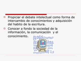Propiciar el debate intelectual como forma de intercambio de conocimientos y adquisición del habito de la escritura. Conocer a fondo la sociedad de la información, la comunicación  y el conocimiento . 
