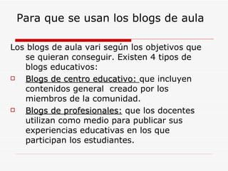 Para que se usan los blogs de aula Los blogs de aula vari según los objetivos que se quieran conseguir. Existen 4 tipos de blogs educativos: Blogs de centro educativo:  que incluyen contenidos general  creado por los miembros de la comunidad. Blogs de profesionales:  que los docentes utilizan como medio para publicar sus experiencias educativas en los que participan los estudiantes. 