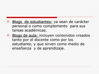 Blogs  de estudiantes:  ya sean de carácter  personal o como complemento  para sus tareas académicas. Blogs de aula:  incluyen contenidos creados  tanto por el docente como por los estudiante, y que sirven como medio de enseñanza  y de aprendizaje. 