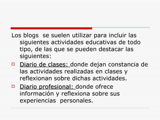 Los blogs  se suelen utilizar para incluir las siguientes actividades educativas de todo tipo, de las que se pueden destacar las siguientes: Diario de clases:  donde dejan constancia de las actividades realizadas en clases y reflexionan sobre dichas actividades. Diario profesional:  donde ofrece información y reflexiona sobre sus experiencias  personales. 
