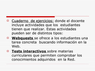 Cuaderno  de ejercicios:  donde el docente  incluye actividades que los  estudiantes  tienen que realizar. Estas actividades pueden ser de distintos tipos: Webquests  se ofrece a los estudiantes una tarea concreta  buscando información en la Web. Tests interactivos  sobre materias curriculares que permiten comprobar los conocimientos adquiridos  en la Red. 