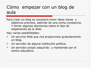 Cómo  empezar con un blog de aula Para crear un blog es necesario tener ideas claras  y objetivos precisos, además de una cierta constancia. Y tomar algunas decisiones sobre el tipo de alojamiento de la Web. Hay varias posibilidades: Un servicio Web que nos proporcione gratuitamente un blog. Un servidor de alguna institución política. Un servidor propio adquirido  y mantenido por el centro educativo. 