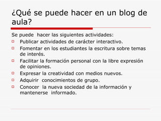 ¿Qué se puede hacer en un blog de aula? Se puede  hacer las siguientes actividades: Publicar actividades de carácter interactivo. Fomentar en los estudiantes la escritura sobre temas de interés. Facilitar la formación personal con la libre expresión de opiniones. Expresar la creatividad con medios nuevos. Adquirir  conocimientos de grupo. Conocer  la nueva sociedad de la información y mantenerse  informado. 