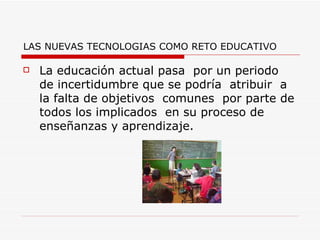 LAS NUEVAS TECNOLOGIAS COMO RETO EDUCATIVO La educación actual pasa  por un periodo  de incertidumbre que se podría  atribuir  a la falta de objetivos  comunes  por parte de todos los implicados  en su proceso de enseñanzas y aprendizaje.  