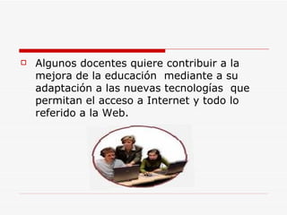 Algunos docentes quiere contribuir a la mejora de la educación  mediante a su adaptación a las nuevas tecnologías  que permitan el acceso a Internet y todo lo referido a la Web. 