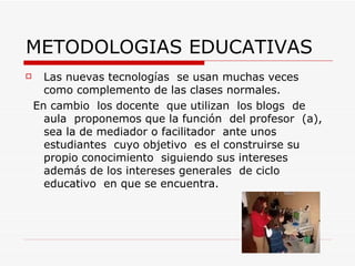 METODOLOGIAS EDUCATIVAS  Las nuevas tecnologías  se usan muchas veces como complemento de las clases normales. En cambio  los docente  que utilizan  los blogs  de aula  proponemos que la función  del profesor  (a), sea la de mediador o facilitador  ante unos  estudiantes  cuyo objetivo  es el construirse su propio conocimiento  siguiendo sus intereses  además de los intereses generales  de ciclo educativo  en que se encuentra.  