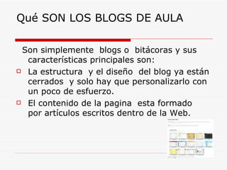 Qué SON LOS BLOGS DE AULA Son simplemente  blogs o  bitácoras y sus características principales son: La estructura  y el diseño  del blog ya están cerrados  y solo hay que personalizarlo con un poco de esfuerzo. El contenido de la pagina  esta formado  por artículos escritos dentro de la Web. 