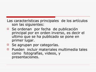 Las características principales  de los artículos son las siguientes: Se ordenan  por fecha  de publicación principal por en orden inverso, es decir el ultimo que se ha publicado se pone en primer lugar. Se agrupan por categorías. Pueden  incluir materiales multimedia tales como  fotografías, videos, y presentaciones. 