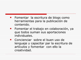 Fomentar  la escritura de blogs como herramientas para la publicación de contenido. Fomentar el trabajo en colaboración, ya que todos suman sus aportaciones individuales. Concienciar  sobre el buen uso de lenguaje y capacitar par la escritura de artículos y fomentar  con ello la creatividad. 