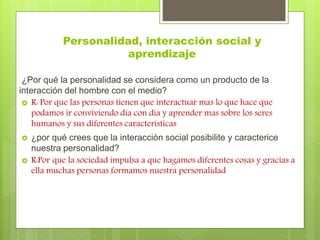 Personalidad, interacción social y 
aprendizaje 
¿Por qué la personalidad se considera como un producto de la 
interacción del hombre con el medio? 
 R: Por que las personas tienen que interactuar mas lo que hace que 
podamos ir conviviendo día con día y aprender mas sobre los seres 
humanos y sus diferentes características 
 ¿por qué crees que la interacción social posibilite y caracterice 
nuestra personalidad? 
 R:Por que la sociedad impulsa a que hagamos diferentes cosas y gracias a 
ella muchas personas formamos nuestra personalidad 
 