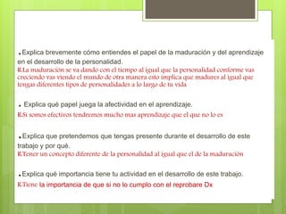 .Explica personalidad, brevemente cómo entiendes interacción el papel social de la maduración y 
y del aprendizaje 
en el desarrollo aprendizaje. 
de la personalidad. 
R:La maduración se va dando con el tiempo al igual que la personalidad conforme vas 
creciendo vas viendo el mundo de otra manera esto implica que madures al igual que 
tengas diferentes tipos de personalidades a lo largo de tu vida 
. Explica qué papel juega la afectividad en el aprendizaje. 
R:Si somos efectivos tendremos mucho mas aprendizaje que el que no lo es 
.Explica que pretendemos que tengas presente durante el desarrollo de este 
trabajo y por qué. 
R:Tener un concepto diferente de la personalidad al igual que el de la maduración 
.Explica qué importancia tiene tu actividad en el desarrollo de este trabajo. 
R:Tiene la importancia de que si no lo cumplo con el reprobare Dx 
 