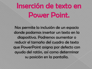 Nos permite la inclusión de un espacio
donde podamos insertar un texto en la
   diapositiva. Podremos aumentar o
 reducir el tamaño del cuadro de texto
que PowerPoint asigna por defecto con
 ayuda del ratón, así como determinar
       su posición en la pantalla.
 