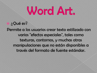  ¿Qué  es?
Permite a los usuarios crear texto estilizado con
     varios "efectos especiales", tales como
      texturas, contornos, y muchas otras
   manipulaciones que no están disponibles a
    través del formato de fuente estándar.
 