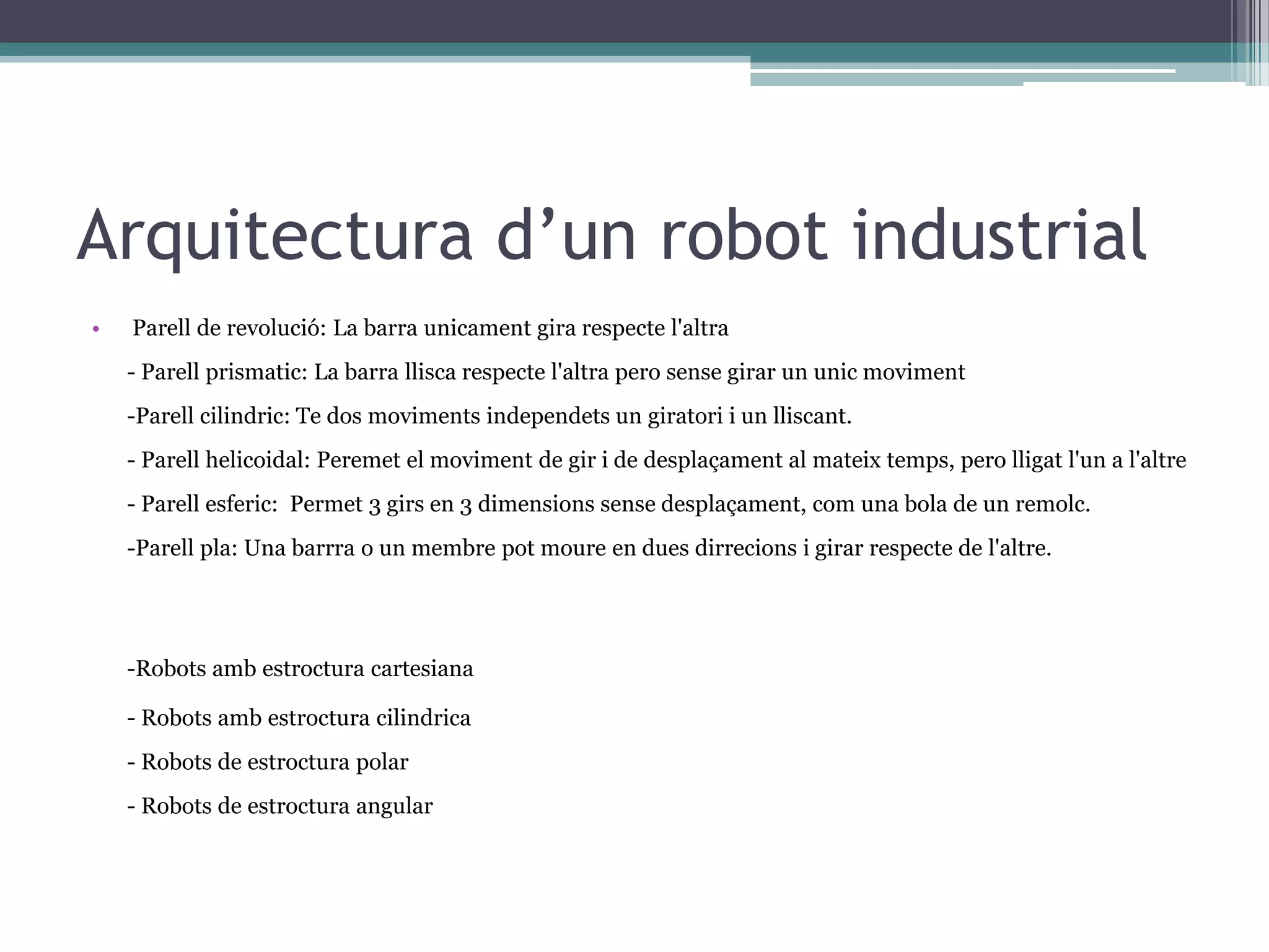 Arquitectura d’un robot industrial
•   Parell de revolució: La barra unicament gira respecte l'altra
    - Parell prismatic: La barra llisca respecte l'altra pero sense girar un unic moviment
    -Parell cilindric: Te dos moviments independets un giratori i un lliscant.
    - Parell helicoidal: Peremet el moviment de gir i de desplaçament al mateix temps, pero lligat l'un a l'altre
    - Parell esferic: Permet 3 girs en 3 dimensions sense desplaçament, com una bola de un remolc.
    -Parell pla: Una barrra o un membre pot moure en dues dirrecions i girar respecte de l'altre.




    -Robots amb estroctura cartesiana

    - Robots amb estroctura cilindrica
    - Robots de estroctura polar
    - Robots de estroctura angular
 