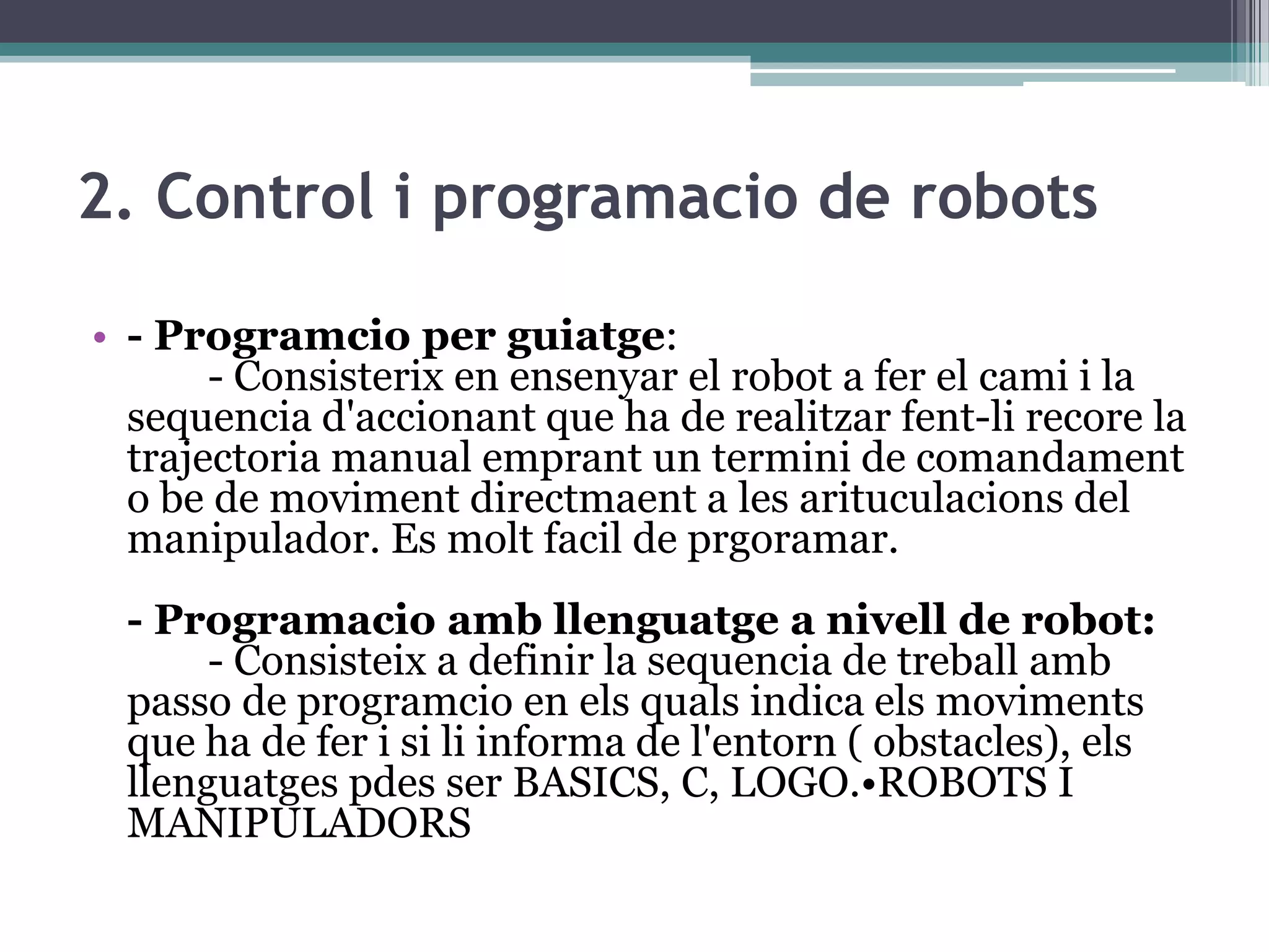 2. Control i programacio de robots

• - Programcio per guiatge:
       - Consisterix en ensenyar el robot a fer el cami i la
  sequencia d'accionant que ha de realitzar fent-li recore la
  trajectoria manual emprant un termini de comandament
  o be de moviment directmaent a les arituculacions del
  manipulador. Es molt facil de prgoramar.
 - Programacio amb llenguatge a nivell de robot:
      - Consisteix a definir la sequencia de treball amb
 passo de programcio en els quals indica els moviments
 que ha de fer i si li informa de l'entorn ( obstacles), els
 llenguatges pdes ser BASICS, C, LOGO.•ROBOTS I
 MANIPULADORS
 