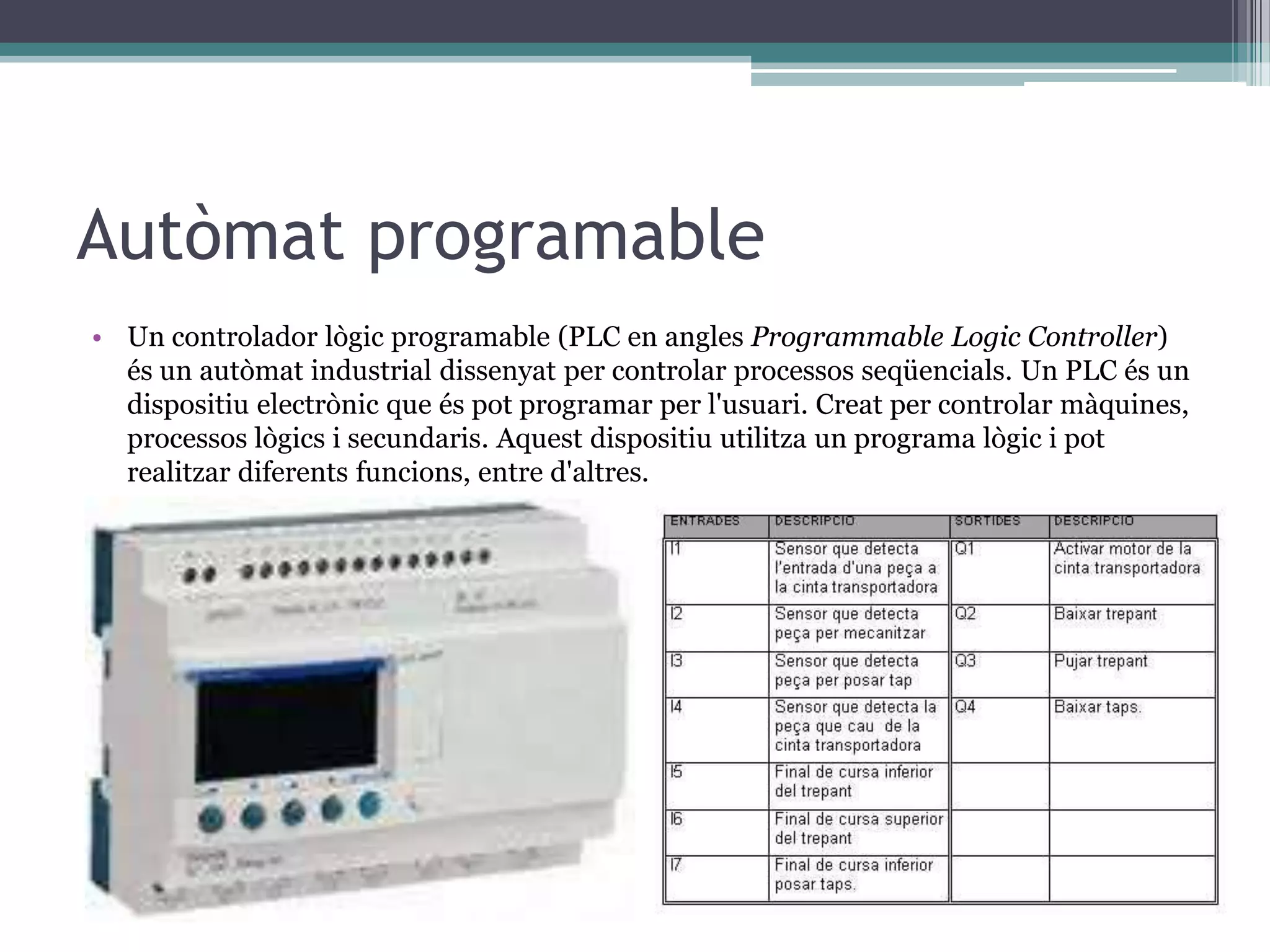 Autòmat programable
• Un controlador lògic programable (PLC en angles Programmable Logic Controller)
  és un autòmat industrial dissenyat per controlar processos seqüencials. Un PLC és un
  dispositiu electrònic que és pot programar per l'usuari. Creat per controlar màquines,
  processos lògics i secundaris. Aquest dispositiu utilitza un programa lògic i pot
  realitzar diferents funcions, entre d'altres.
 