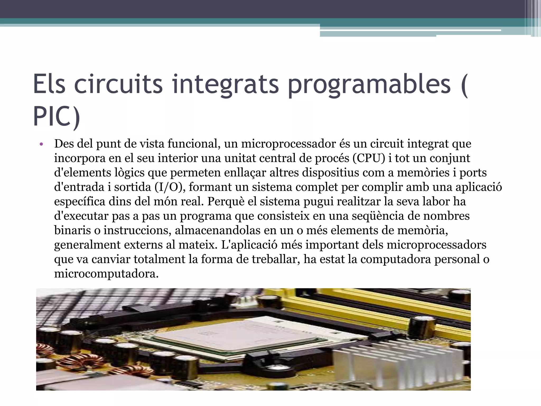 Els circuits integrats programables (
PIC)
• Des del punt de vista funcional, un microprocessador és un circuit integrat que
  incorpora en el seu interior una unitat central de procés (CPU) i tot un conjunt
  d'elements lògics que permeten enllaçar altres dispositius com a memòries i ports
  d'entrada i sortida (I/O), formant un sistema complet per complir amb una aplicació
  específica dins del món real. Perquè el sistema pugui realitzar la seva labor ha
  d'executar pas a pas un programa que consisteix en una seqüència de nombres
  binaris o instruccions, almacenandolas en un o més elements de memòria,
  generalment externs al mateix. L'aplicació més important dels microprocessadors
  que va canviar totalment la forma de treballar, ha estat la computadora personal o
  microcomputadora.
 