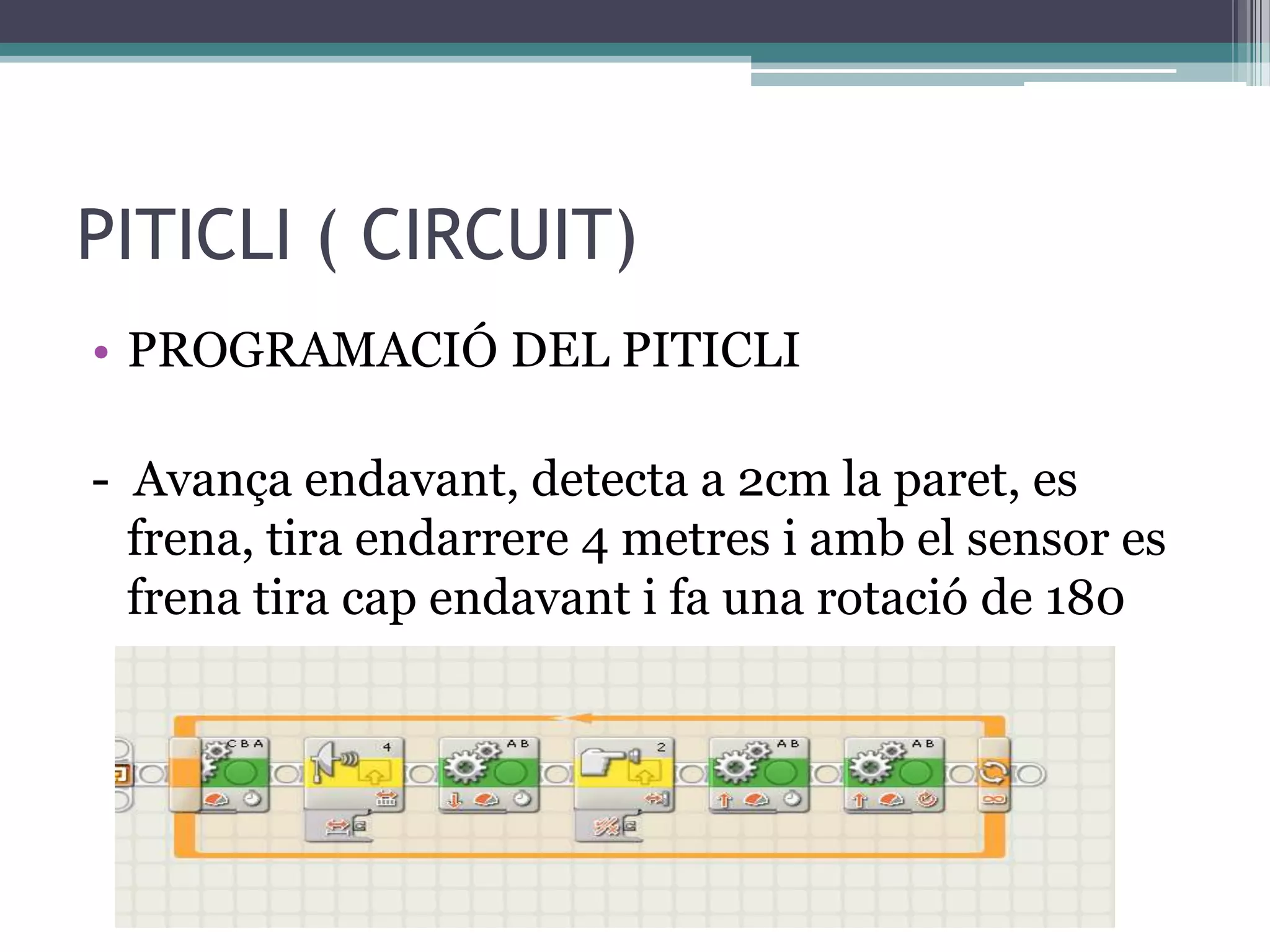 PITICLI ( CIRCUIT)
• PROGRAMACIÓ DEL PITICLI

- Avança endavant, detecta a 2cm la paret, es
  frena, tira endarrere 4 metres i amb el sensor es
  frena tira cap endavant i fa una rotació de 180
 