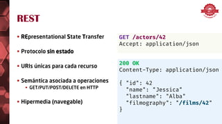 REST
 REpresentational State Transfer
 Protocolo sin estado
 URIs únicas para cada recurso
 Semántica asociada a operaciones
 GET/PUT/POST/DELETE en HTTP
 Hipermedia (navegable)
GET /actors/42
Accept: application/json
200 OK
Content-Type: application/json
{ "id": 42
"name": "Jessica"
"lastname": "Alba"
"filmography": "/films/42"
}
 