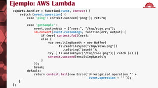 Go Serverless: AWS Lambda
 http://nancyfx.org
exports.handler = function(event, context) {
switch (event.operation) {
case 'ping': context.succeed('pong'); return;
case 'getSample':
event.customArgs = ["rose:", "/tmp/rose.png"];
im.convert(event.customArgs, function(err, output) {
if (err) context.fail(err);
else {
var resultImgBase64 = new Buffer(
fs.readFileSync("/tmp/rose.png"))
.toString('base64');
try { fs.unlinkSync("/tmp/rose.png");} catch (e) {}
context.succeed(resultImgBase64);
}
});
break;
default:
return context.fail(new Error('Unrecognized operation "' +
event.operation + '"'));
}
};
Ejemplo: AWS Lambda
 