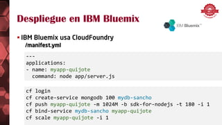 Despliegue en IBM Bluemix
 IBM Bluemix usa CloudFoundry
/manifest.yml
cf login
cf create-service mongodb 100 mydb-sancho
cf push myapp-quijote -m 1024M -b sdk-for-nodejs -t 180 -i 1
cf bind-service mydb-sancho myapp-quijote
cf scale myapp-quijote -i 1
---
applications:
- name: myapp-quijote
command: node app/server.js
 