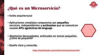 ¿Qué es un Microservicio?
 Estilo arquitectural
 Aplicaciones complejas compuestas por pequeños
servicios, independientes y autónomos que se comunican
usando APIs agnósticas de lenguaje.
 Altamente desacoplados, enfocados en tareas pequeñas.
¿Cómo de pequeño?
 Dueño claro y conocido.
http://martinfowler.com/articles/microservices.html
 