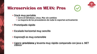 Microservicios en MEAN: Pros
 Stack muy portable
 Corre en Windows, Linux, Mac sin cambios
 La mayoría de los proveedores de nube lo soportan activamente
 Prototipado rápido
 Escalado horizontal muy sencillo
 ExpressJS es muy extensible
 Ligero: provisiona y levanta muy rápido comparado con Java o .NET
clásico
 
