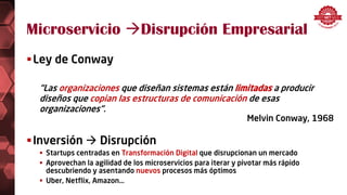 Microservicio Disrupción Empresarial
Ley de Conway
“Las organizaciones que diseñan sistemas están limitadas a producir
diseños que copian las estructuras de comunicación de esas
organizaciones”.
Melvin Conway, 1968
Inversión  Disrupción
 Startups centradas en Transformación Digital que disrupcionan un mercado
 Aprovechan la agilidad de los microservicios para iterar y pivotar más rápido
descubriendo y asentando nuevos procesos más óptimos
 Uber, Netflix, Amazon…
 
