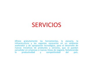 SERVICIOS Ofrece gratuitamente las herramientas, la asesoría, la infraestructura y los expertos necesarios en un ambiente acelerador y de apropiación tecnológica, para el desarrollo de nuevas iniciativas de productos y servicios, que se puedan consolidar en empresas o nuevas líneas de negocio, fortaleciendo la productividad y competitividad del país.