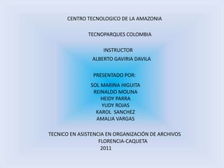 CENTRO TECNOLOGICO DE LA AMAZONIA TECNOPARQUES COLOMBIA INSTRUCTOR ALBERTO GAVIRIA DAVILA PRESENTADO POR: SOL MARINA HIGUITA REINALDO MOLINA HEIDY PARRA YUDY ROJAS KAROL  SANCHEZ AMALIA VARGAS TECNICO EN ASISTENCIA EN ORGANIZACIÓN DE ARCHIVOS FLORENCIA-CAQUETA 2011 