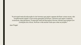 “A principal meta da educação é criar homens que sejam capazes de fazer coisas novas, não
simplesmente repetir o que outras gerações já fizeram. Homens que sejam criadores,
inventores, descobridores. A segunda meta da educação é formar mentes que estejam em
condições de criticar, verificar e não aceitar tudo que a elas se propõe.”
Jean Piaget
 