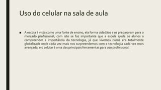 Uso do celular na sala de aula
■ A escola é vista como uma fonte de ensino, ela forma cidadãos e os prepararam para o
mercado profissional, com isto se faz importante que a escola ajude os alunos a
compreender a importância da tecnologia, já que vivemos numa era totalmente
globalizada onde cada vez mais nos surpreendemos com a tecnologia cada vez mais
avançada, e o celular é uma das principais ferramentas para uso profissional.
 