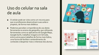 Uso do celular na sala
de aula
■ O celular pode ser visto como um recurso para
que os professores desenvolvam suas aulas e
projetos, de forma mais didática.
■ Podemos perceber a importância do uso desta
ferramenta no ensino da geografia, que utilizando
ferramentas como os aplicativos do Google Maps,
Google Earth, trabalhar imagens em QrCode,
entre outros para trabalhar de forma mais lúdica,
uma forma de facilitar o entendimento do
conteúdo e despertar mais o interesse dos alunos.
 