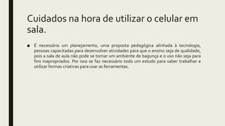Cuidados na hora de utilizar o celular em
sala.
■ É necessário um planejamento, uma proposta pedagógica alinhada à tecnologia,
pessoas capacitadas para desenvolver atividades para que o ensino seja de qualidade,
pois a sala de aula não pode se tornar um ambiente de bagunça e o uso não seja para
fins inapropriados. Por isso se faz necessário todo um estudo para saber trabalhar e
utilizar formas criativas para usar as ferramentas.
 