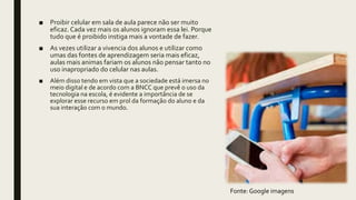 ■ Proibir celular em sala de aula parece não ser muito
eficaz. Cada vez mais os alunos ignoram essa lei. Porque
tudo que é proibido instiga mais a vontade de fazer.
■ As vezes utilizar a vivencia dos alunos e utilizar como
umas das fontes de aprendizagem seria mais eficaz,
aulas mais animas fariam os alunos não pensar tanto no
uso inapropriado do celular nas aulas.
■ Além disso tendo em vista que a sociedade está imersa no
meio digital e de acordo com a BNCC que prevê o uso da
tecnologia na escola, é evidente a importância de se
explorar esse recurso em prol da formação do aluno e da
sua interação com o mundo.
Fonte: Google imagens
 