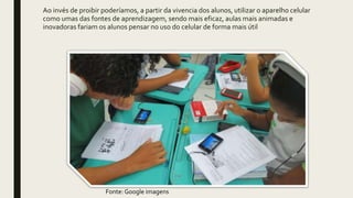 Ao invés de proibir poderíamos, a partir da vivencia dos alunos, utilizar o aparelho celular
como umas das fontes de aprendizagem, sendo mais eficaz, aulas mais animadas e
inovadoras fariam os alunos pensar no uso do celular de forma mais útil
Fonte: Google imagens
 