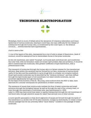 TECNOPHOR ELECTROPORATION
Nowadays, there is much of debate about the dynamics of cutaneous absorption and trans-
epidermal of various molecules, bearing in mind that, the main difficulty for the release of
substances through the human skin, is constituted by the outer layer, i.e. the stratum
corneum, … several theories have hypothesized...
Just to name a few:
1) one of the layers of the skin, represented by a row of cells in phase of dissolution, (lack of
nucleus), would be waterproof due to electrostatic forces to the polar molecules
2) the cell membrane, also called “housing”, surrounds each individual cell, and constitutes
the outer wall, with its formation made out mosaic lipid-protein( fats and proteins), it would be
able to disseminate the molecules, with greater coefficient of lipid distribution, with a
predominance of fat.
The transport of molecules through the human skin is of great interest for the transdermal
delivery, deep within the excellent barrier formed by our skin, molecules of various kinds
useful to the skin and the possibility to carry drugs with in a totally non-invasive method.
Small lipid soluble molecules can be absorbed by the “stratum corneum”, and then diffuse
through the lipid double layer of cell membrane, but water-soluble molecules, can not
penetrate significantly through this barrier.
On the basis of the function of the K / Na pump, some authors from the 900' to date, have
searched for a similar mechanism for penetration of water molecules.
The existence of canals that continuously mediate the flow of water molecules and small
solutions through the biological tissues, as well as through the wall of the urinary tract, or
even through the membrane of individual cells, was hypothesized in 1900.
Later in 1950 was discovered that water is rapidly transported through the cell membrane of
red blood cells, through selective canals for water that exclude ions or other solutes.
A more specific assumption is that short segments of canals are formed through the lipids of
the membrane in a double row of 5-6 cells comeociti, contiguous downwards, to create a trans-
cellular passage that we can precisely define "canel watery " suitable to the passage of water
molecules.
 
