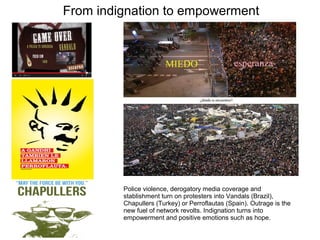 From indignation to empowerment 
Police violence, derogatory media coverage and 
stablishment turn on protesters into Vandals (Brazil), 
Chapullers (Turkey) or Perroflautas (Spain). Outrage is the 
new fuel of network revolts. Indignation turns into 
empowerment and positive emotions such as hope. 
 