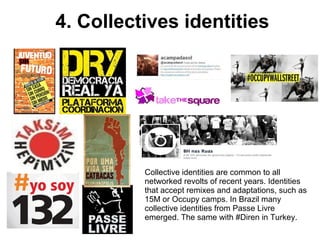 4. Collectives identities 
Collective identities are common to all 
networked revolts of recent years. Identities 
that accept remixes and adaptations, such as 
15M or Occupy camps. In Brazil many 
collective identities from Passe Livre 
emerged. The same with #Diren in Turkey. 
 
