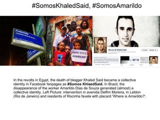 #SomosKhaledSaid, #SomosAmarildo 
In the revolts in Egypt, the death of blogger Khaled Said became a collective 
identity in Facebook fanpages as #Somos KhlaedSaid. In Brazil, the 
disappearance of the worker Amarildo Dias de Souza generated (almost) a 
collective identity. Left Picture: intervention in avenida Delfim Moreira, in Leblon 
(Rio de Janeiro) and residents of Rocinha favela with placard 'Where is Amarildo?'. 
 
