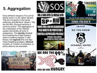 5. Aggregation 
Easy adhesion slogans ("It is not for 
twenty cents, it is for rights" (Brazil), 
"We are not goods in the hands 
politicians and Bankers" (Spain), "We 
are the 99% (Occupy) become a 
common divisor. The aggregation of 
the mobilization of the network 
system dismantles all sorts of 
antagonism. The identity (football 
fans creating the United Istanbul 
event or walking together in São 
Paulo), the regional (Rio and Sao 
Paulo forgetting grudges), ethnical 
(kurdish vs Turkish) or protesters vs 
police alliance are examples. 
 
