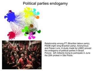 Political parties endogamy 
Relationship among PT (Brazilian labour party), 
PSDB (right wing Brazilian party), Anonymous 
and Passe Livre. A study made by LABIC proved 
the endogamy of political parties in Brazil. 
Picture: left militants trying to partcipate in June 
the 20th protest in São Paulo. 
 