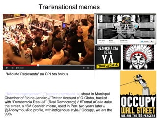 Transnational memes 
“Não me representam” (They don represent us) shout in Municipal 
Chamber of Rio de Janeiro // Twitter Account of O Globo, hacked 
with “Democracia Real Já” (Real Democracy) // #TomaLaCalle (take 
the street, a 15M Spanish meme, used in Peru two years later // 
@AnonymousRio profile, with indigenous style // Occupy, we are the 
99% 
 