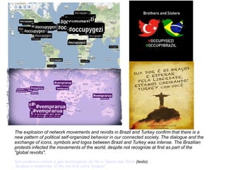 The explosion of network movements and revolts in Brazil and Turkey confirm that there is a 
new pattern of political self-organized behavior in our connected society. The dialogue and the 
exchange of icons, symbols and logos between Brazil and Turkey was intense. The Brazilian 
protests infected the movements of the world, despite not recognize at first as part of the 
"global revolts". 
Nós podemos cheirar o gás lacrimogênio do Rio e Taksim até Tahrir (texto). 
“Acabou a modormia. O Rio vai virar outra Turquia” 
 