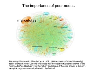 The importance of poor nodes 
The study #ProtestoRj of Media Lab at UFRJ (Rio de Janeiro Federal University) 
about events in Rio de Janeiro evidenced that mobilization happened thanks to the 
"poor nodes" as @catupiry, for their ability to dialogue. Influential groups in the city - 
except Anonymous - were irrelevant in the first call. 
 