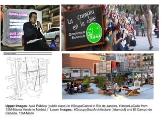 Upper Images: Aula Pública (public class) in #OcupaCabral in Rio de Janeiro, #UnienLaCalle from 
15M-Marea Verde in Madrid // Lower Images:: #OccupyGeziArchitecture (Istambul) and El Campo de 
Cebada, 15M-Madri 
 