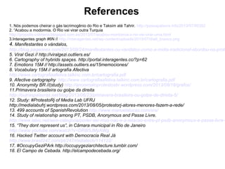References 
1. Nós podemos cheirar o gás lacrimogênio do Rio e Taksim até Tahrir. http://passapalavra.info/2013/07/80352 
2. “Acabou a modormia. O Rio vai virar outra Turquia 
http://propolis-colmena.blogspot.com.es/2013/07/acabou-mordomia-o-rio-vai-virar-uma.html 
3.Interagentes graph #6N // http://interagentes.net/wp-content/uploads/2013/07/dia6_branco.png 
4. Manifestantes o vándalos, 
http://blog.pageonex.com/2013/08/24/manifestantes-ou-vandalos-como-a-midia-tradicional-abordou-os-protestos-5. Viral Gezi // http://viralgezi.outliers.es/ 
6. Cartography of hybrids spaçes. http://portal.interagentes.cc/?p=62 
7. Emotions 15M // http://assets.outliers.es/15memociones/ 
8. Vocabulary 15M // artografía Afectiva 
http://www.cartografiaafetiva.talkinc.com.br/cartografia.pdf 
9. Afective cartography http://www.cartografiaafetiva.talkinc.com.br/cartografia.pdf 
10. Anonymity BR //(study) http://anonimatoprotestosbr.wordpress.com/2013/08/18/grafos/ 
11.Primavera brasileira ou golpe da direita 
http://outraspalavras.net/blog/2013/06/23/primavera-brasileira-ou-golpe-de-direita-5/ 
12. Study: #ProtestoRj of Media Lab UFRJ 
http://medialabufrj.wordpress.com/2013/08/05/protestorj-atores-menores-fazem-a-rede/ 
13. 499 accounts of SpanishRevolution http://www.manuelalucas.com/sre/ 
14. Study of relationship among PT, PSDB, Anonymous and Passe Livre. 
http://www.labic.net/sem-categoria/poder-ser-mas-nao-e-a-relacao-entre-pt-psdb-anonymous-e-passe-livre-no-15. “They dont represent us”, in Câmara municipal in Rio de Janeiro 
http://www.youtube.com/watch?v=DR8i5JMyAWg 
16. Hacked Twitter account with Democracia Real Já 
http://www.brasil247.com/pt/247/midiatech/114122/ 
17. #OccupyGeziPArk http://occupygeziarchitecture.tumblr.com/ 
18. El Campo de Cebada. http://elcampodecebada.org/ 
 