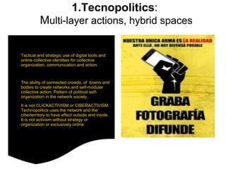 1.Tecnopolitics: 
Multi-layer actions, hybrid spaces 
● Tactical and strategic use of digital tools and 
online collective identities for collective 
organization, communication and action. 
● The ability of connected crowds, of brains and 
bodies to create networks and self-modular 
collective action. Pattern of political self-organization 
in the network society. 
● It is not CLICKACTIVISM or CIBERACTIVISM. 
Technopolitics uses the network and the 
ciberterritory to have effect outside and inside. 
It is not activism without strategy or 
organization or exclusively online. 
 
